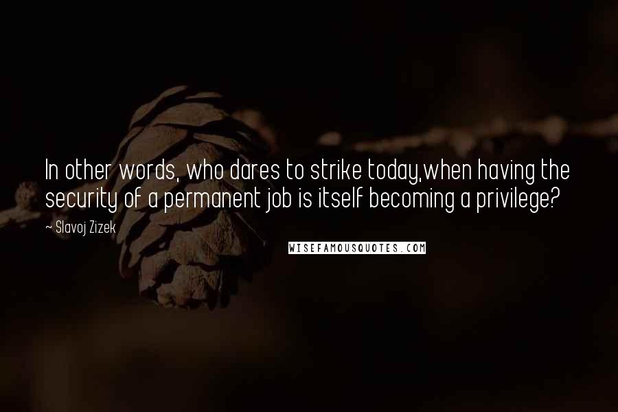 Slavoj Zizek quotes: In other words, who dares to strike today,when having the security of a permanent job is itself becoming a privilege?