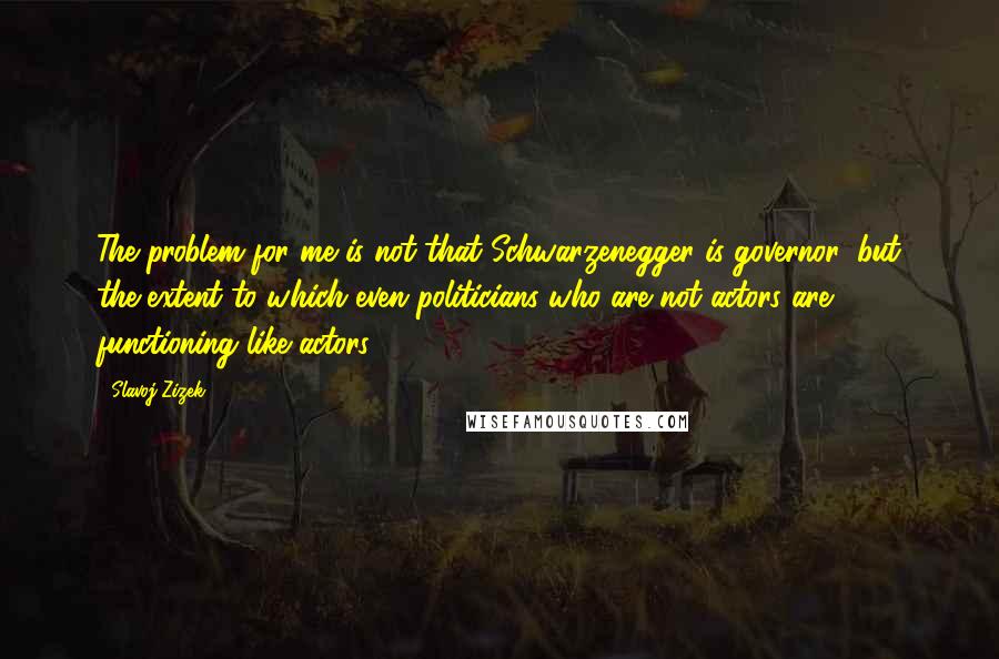 Slavoj Zizek quotes: The problem for me is not that Schwarzenegger is governor, but the extent to which even politicians who are not actors are functioning like actors.