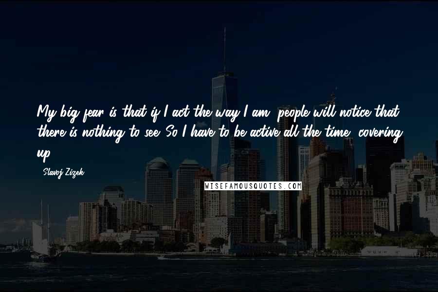 Slavoj Zizek quotes: My big fear is that if I act the way I am, people will notice that there is nothing to see. So I have to be active all the time,