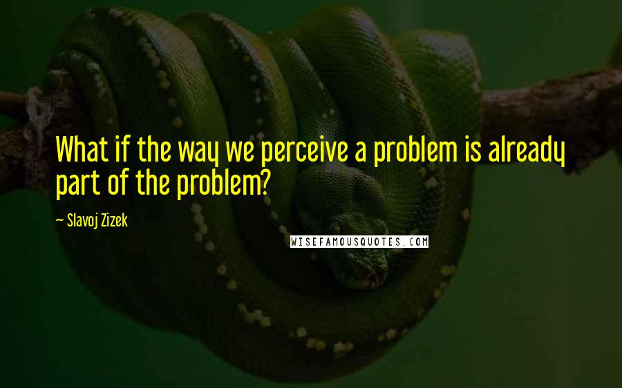 Slavoj Zizek quotes: What if the way we perceive a problem is already part of the problem?