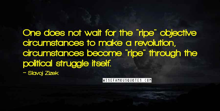 Slavoj Zizek quotes: One does not wait for the "ripe" objective circumstances to make a revolution, circumstances become "ripe" through the political struggle itself.