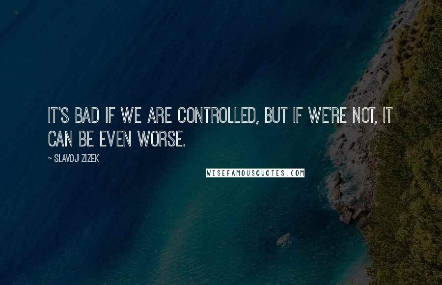 Slavoj Zizek quotes: It's bad if we are controlled, but if we're not, it can be even worse.