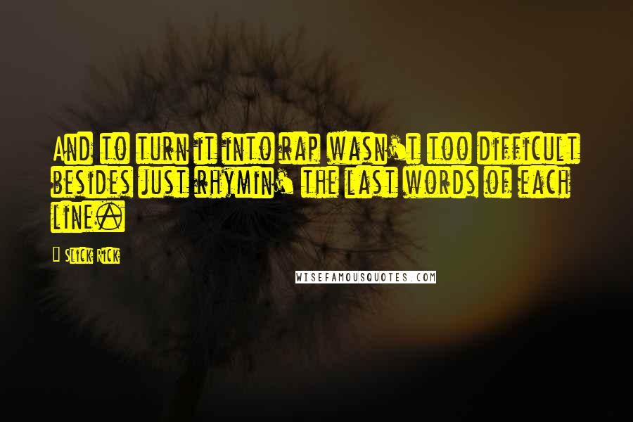 Slick Rick quotes: And to turn it into rap wasn't too difficult besides just rhymin' the last words of each line. Slick Rick quotes: And to turn it into rap wasn't too difficult besides just rhymin' the last words of each line.