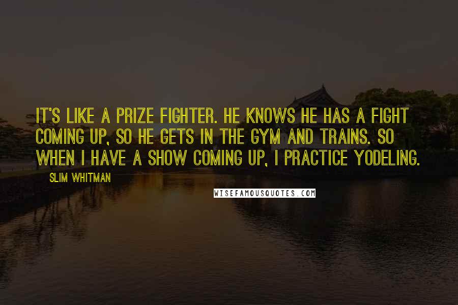 Slim Whitman quotes: It's like a prize fighter. He knows he has a fight coming up, so he gets in the gym and trains. So when I have a show coming up, I