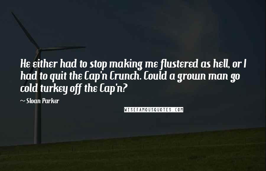 Sloan Parker quotes: He either had to stop making me flustered as hell, or I had to quit the Cap'n Crunch. Could a grown man go cold turkey off the Cap'n?