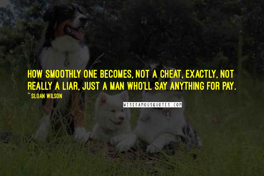 Sloan Wilson quotes: How smoothly one becomes, not a cheat, exactly, not really a liar, just a man who'll say anything for pay. Sloan Wilson quotes: How smoothly one becomes, not a cheat, exactly, not really a liar, just a man who'll say anything for pay.