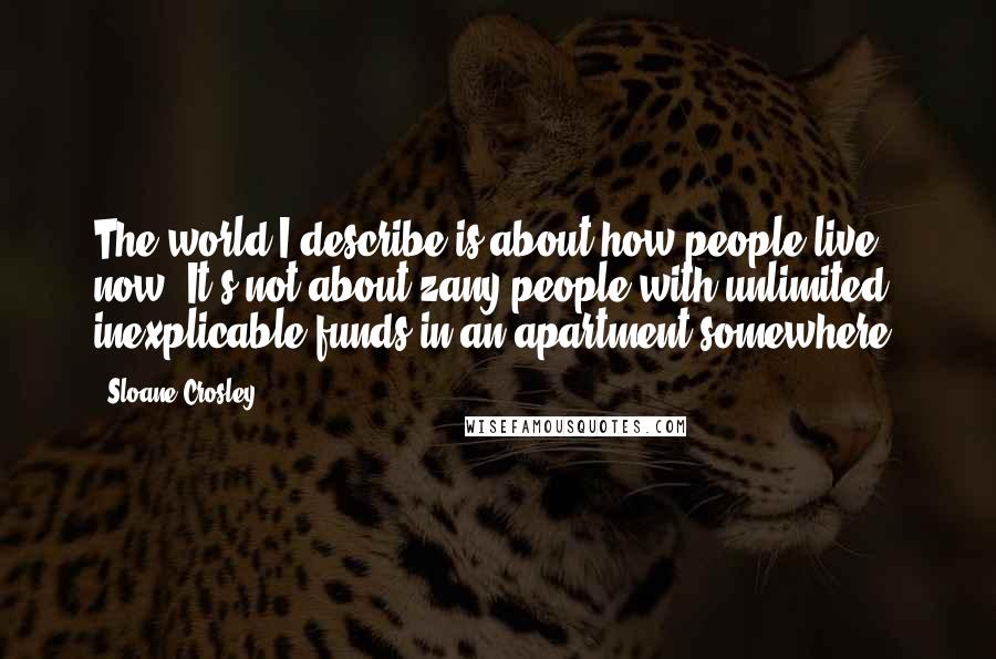 Sloane Crosley quotes: The world I describe is about how people live now. It's not about zany people with unlimited, inexplicable funds in an apartment somewhere. Sloane Crosley quotes: The world I describe is about how people live now. It's not about zany people with unlimited, inexplicable funds in an apartment somewhere.