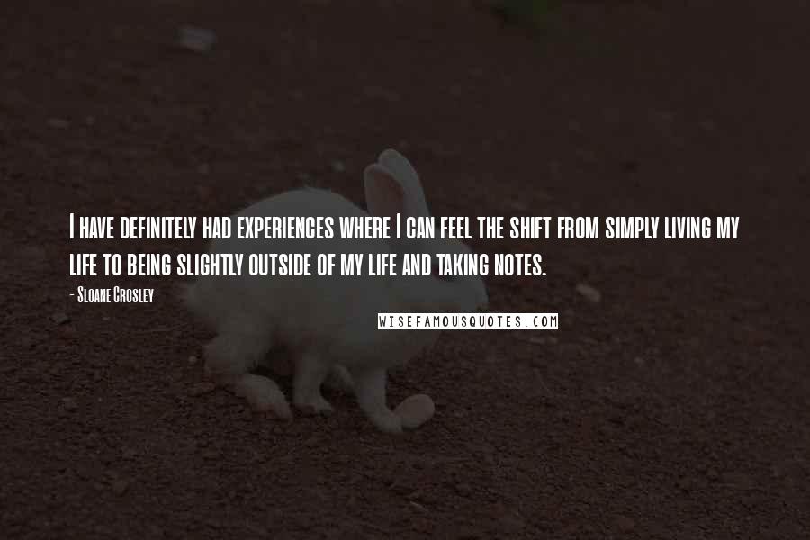 Sloane Crosley quotes: I have definitely had experiences where I can feel the shift from simply living my life to being slightly outside of my life and taking notes. Sloane Crosley quotes: I have definitely had experiences where I can feel the shift from simply living my life to being slightly outside of my life and taking notes.