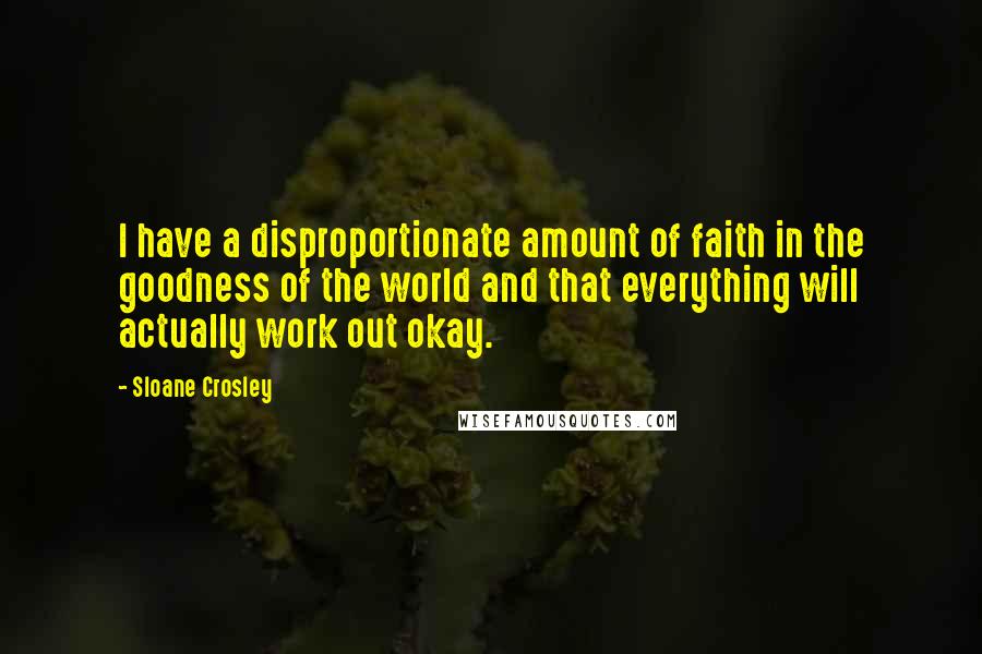 Sloane Crosley quotes: I have a disproportionate amount of faith in the goodness of the world and that everything will actually work out okay. Sloane Crosley quotes: I have a disproportionate amount of faith in the goodness of the world and that everything will actually work out okay.