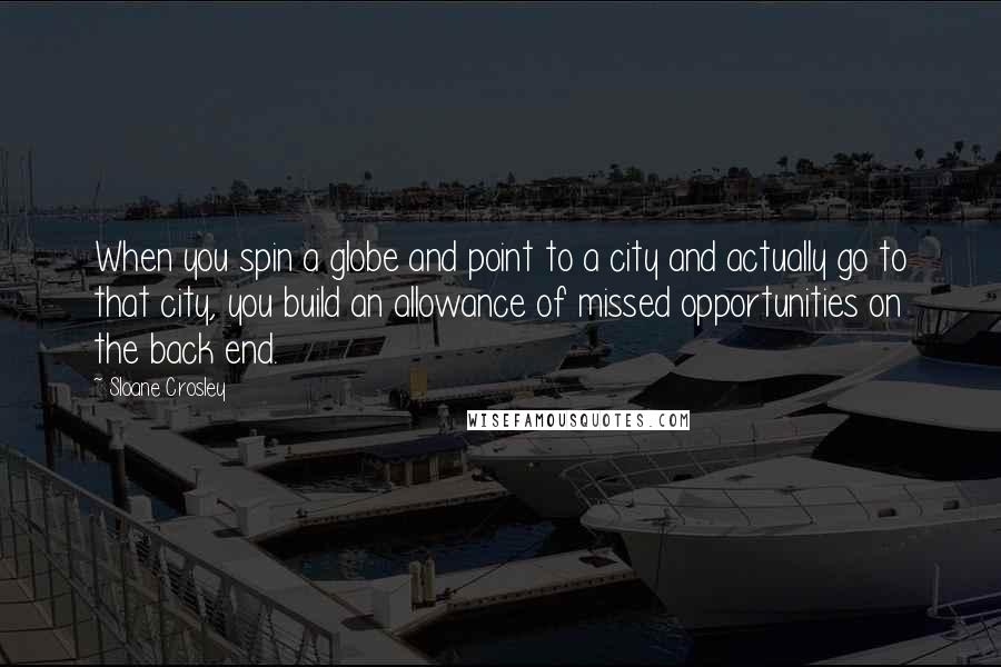 Sloane Crosley quotes: When you spin a globe and point to a city and actually go to that city, you build an allowance of missed opportunities on the back end. Sloane Crosley quotes: When you spin a globe and point to a city and actually go to that city, you build an allowance of missed opportunities on the back end.