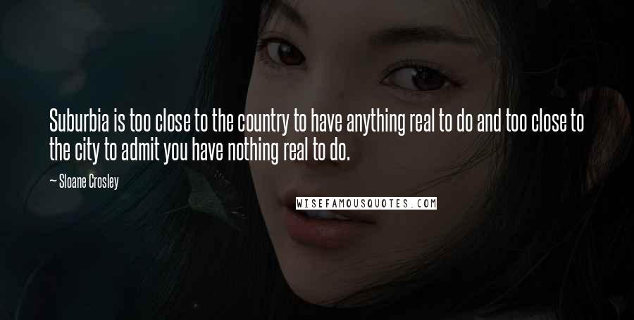 Sloane Crosley quotes: Suburbia is too close to the country to have anything real to do and too close to the city to admit you have nothing real to do.