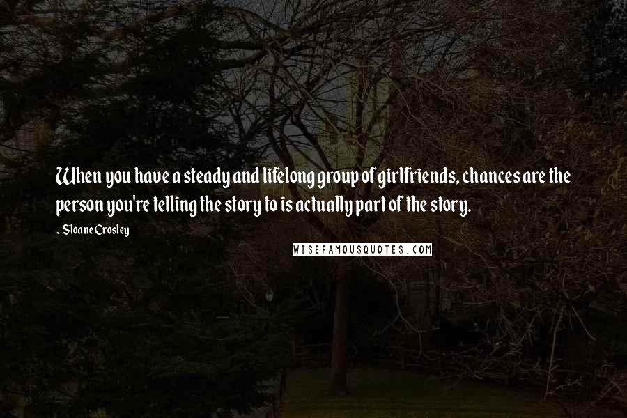 Sloane Crosley quotes: When you have a steady and lifelong group of girlfriends, chances are the person you're telling the story to is actually part of the story. Sloane Crosley quotes: When you have a steady and lifelong group of girlfriends, chances are the person you're telling the story to is actually part of the story.
