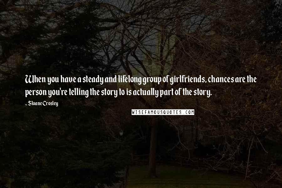 Sloane Crosley quotes: When you have a steady and lifelong group of girlfriends, chances are the person you're telling the story to is actually part of the story.