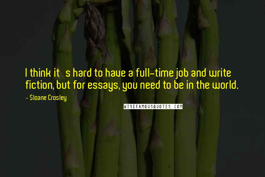 Sloane Crosley quotes: I think it's hard to have a full-time job and write fiction, but for essays, you need to be in the world. Sloane Crosley quotes: I think it's hard to have a full-time job and write fiction, but for essays, you need to be in the world.