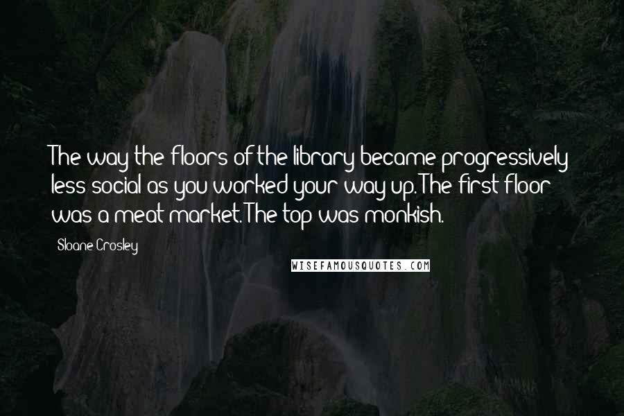 Sloane Crosley quotes: The way the floors of the library became progressively less social as you worked your way up. The first floor was a meat market. The top was monkish. Sloane Crosley quotes: The way the floors of the library became progressively less social as you worked your way up. The first floor was a meat market. The top was monkish.