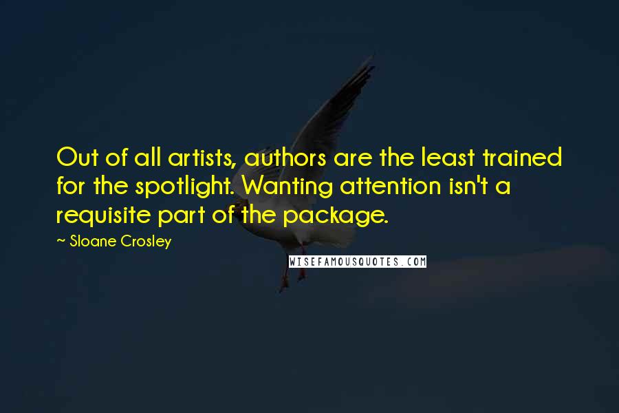 Sloane Crosley quotes: Out of all artists, authors are the least trained for the spotlight. Wanting attention isn't a requisite part of the package. Sloane Crosley quotes: Out of all artists, authors are the least trained for the spotlight. Wanting attention isn't a requisite part of the package.