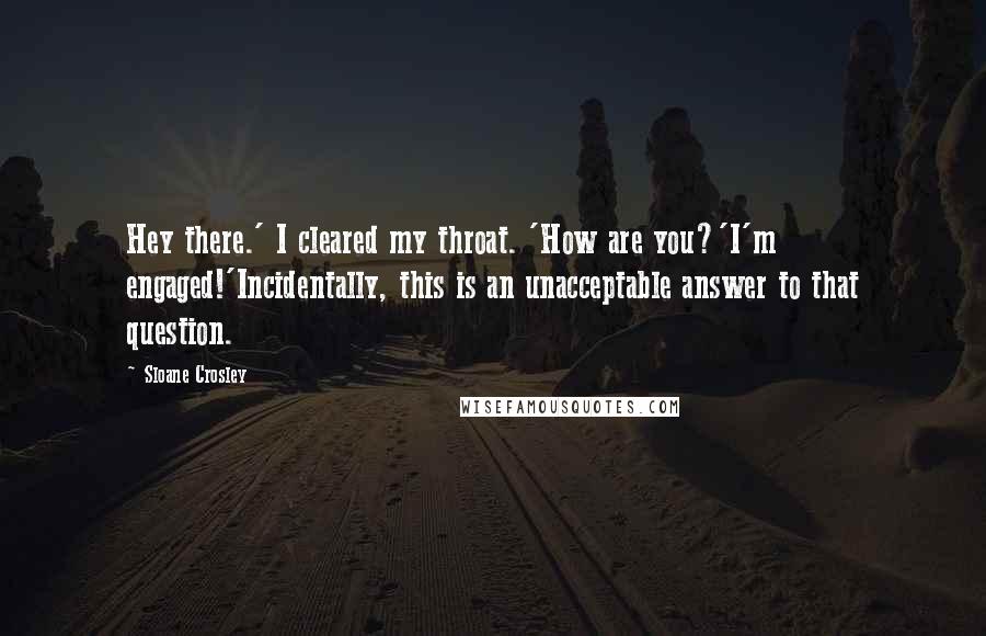 Sloane Crosley quotes: Hey there.' I cleared my throat. 'How are you?'I'm engaged!'Incidentally, this is an unacceptable answer to that question. Sloane Crosley quotes: Hey there.' I cleared my throat. 'How are you?'I'm engaged!'Incidentally, this is an unacceptable answer to that question.