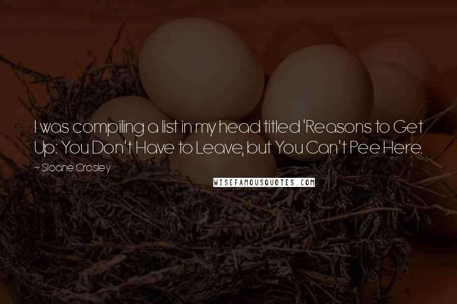 Sloane Crosley quotes: I was compiling a list in my head titled 'Reasons to Get Up: You Don't Have to Leave, but You Can't Pee Here. Sloane Crosley quotes: I was compiling a list in my head titled 'Reasons to Get Up: You Don't Have to Leave, but You Can't Pee Here.