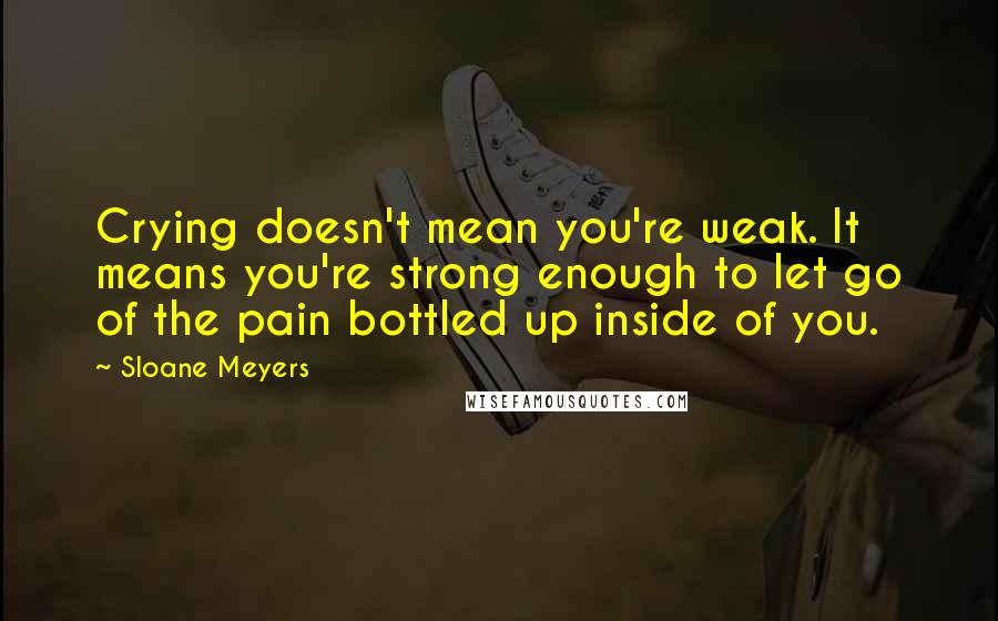 Sloane Meyers quotes: Crying doesn't mean you're weak. It means you're strong enough to let go of the pain bottled up inside of you.