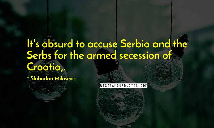 Slobodan Milosevic quotes: It's absurd to accuse Serbia and the Serbs for the armed secession of Croatia,.
