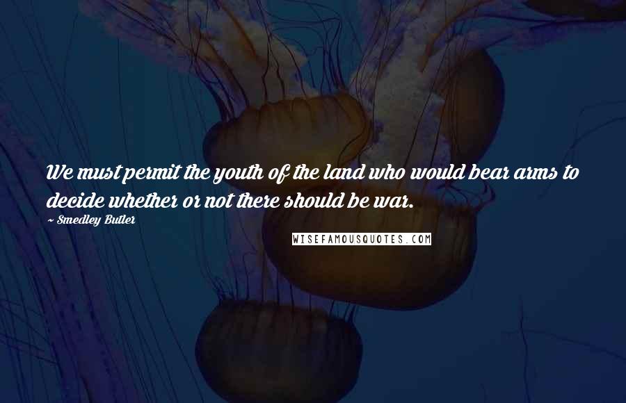 Smedley Butler quotes: We must permit the youth of the land who would bear arms to decide whether or not there should be war. Smedley Butler quotes: We must permit the youth of the land who would bear arms to decide whether or not there should be war.
