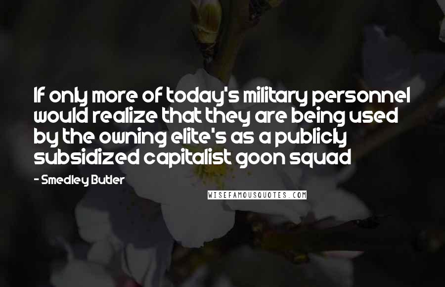 Smedley Butler quotes: If only more of today's military personnel would realize that they are being used by the owning elite's as a publicly subsidized capitalist goon squad