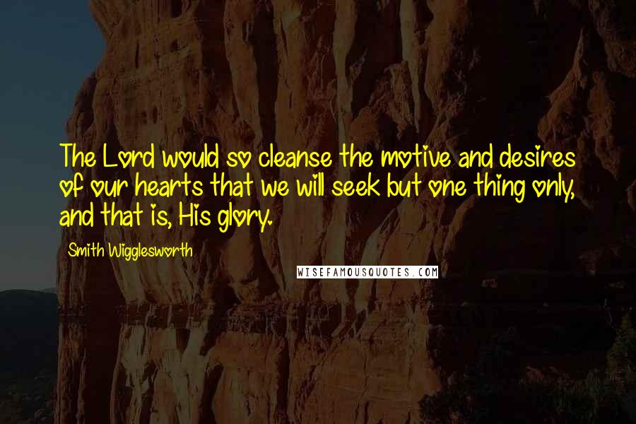 Smith Wigglesworth quotes: The Lord would so cleanse the motive and desires of our hearts that we will seek but one thing only, and that is, His glory.