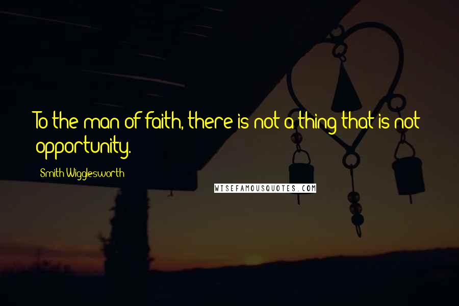 Smith Wigglesworth quotes: To the man of faith, there is not a thing that is not opportunity.