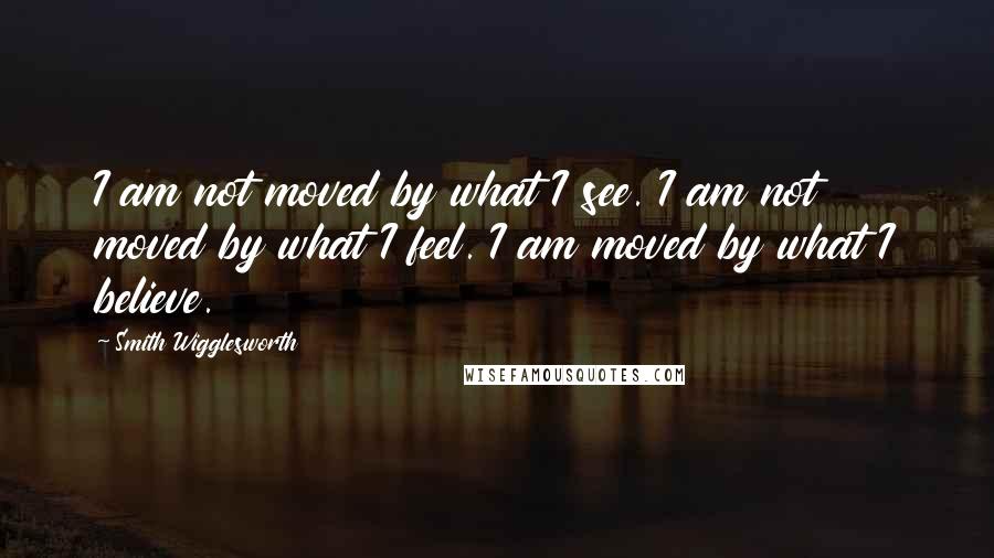 Smith Wigglesworth quotes: I am not moved by what I see. I am not moved by what I feel. I am moved by what I believe.