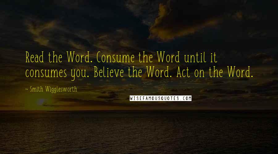 Smith Wigglesworth quotes: Read the Word. Consume the Word until it consumes you. Believe the Word. Act on the Word.