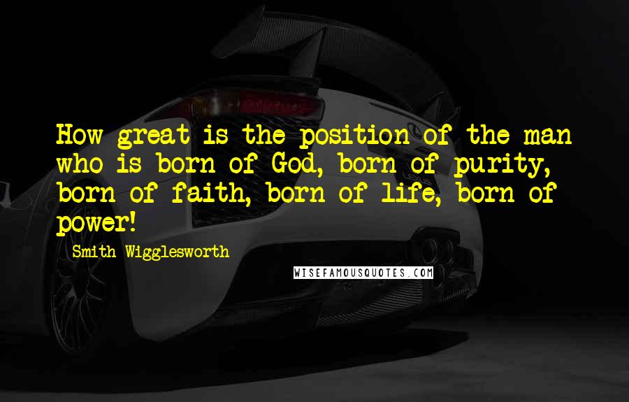 Smith Wigglesworth quotes: How great is the position of the man who is born of God, born of purity, born of faith, born of life, born of power!