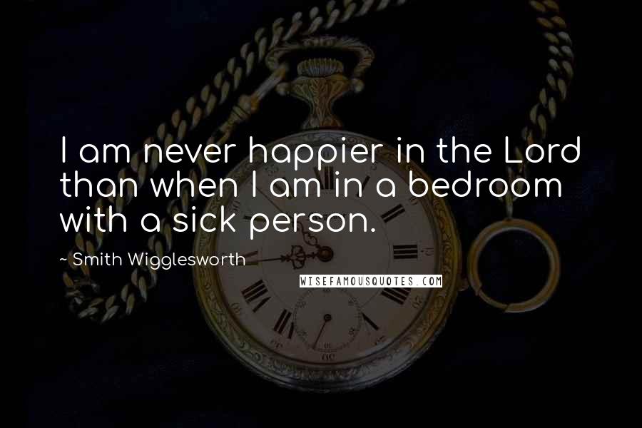 Smith Wigglesworth quotes: I am never happier in the Lord than when I am in a bedroom with a sick person.