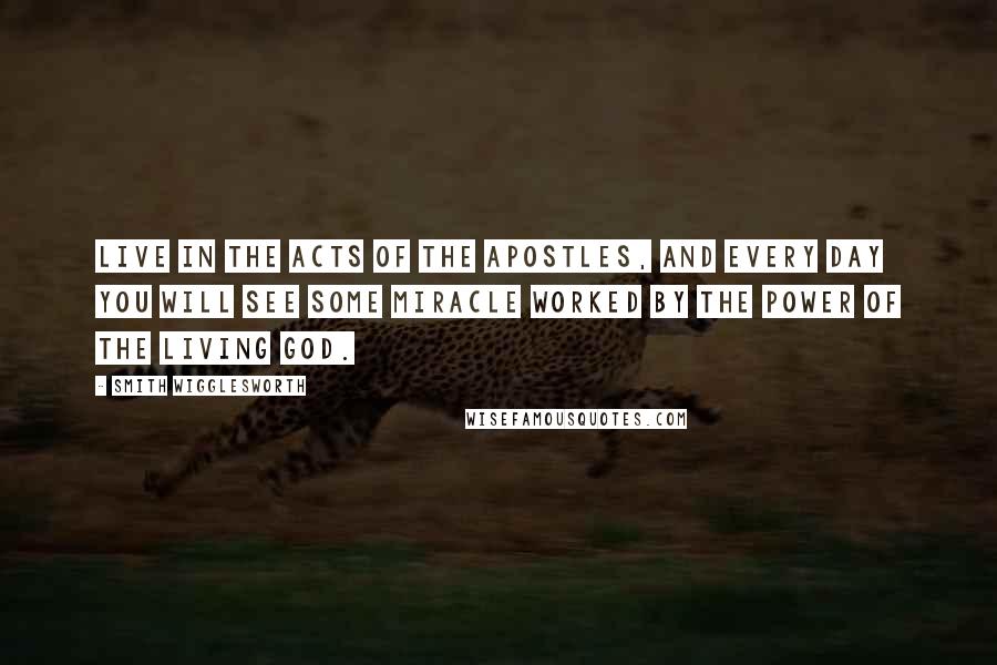 Smith Wigglesworth quotes: Live in the Acts of the Apostles, and every day you will see some miracle worked by the power of the living God.