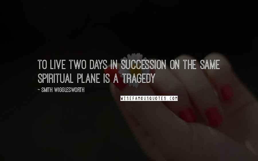 Smith Wigglesworth quotes: To live two days in succession on the same spiritual plane is a tragedy