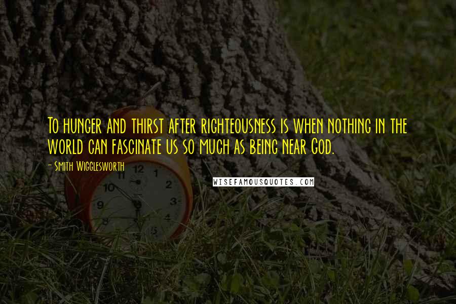 Smith Wigglesworth quotes: To hunger and thirst after righteousness is when nothing in the world can fascinate us so much as being near God.