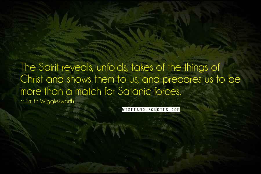 Smith Wigglesworth quotes: The Spirit reveals, unfolds, takes of the things of Christ and shows them to us, and prepares us to be more than a match for Satanic forces.