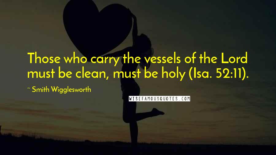 Smith Wigglesworth quotes: Those who carry the vessels of the Lord must be clean, must be holy (Isa. 52:11).