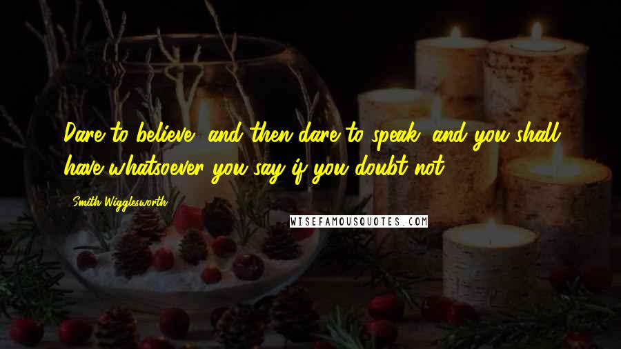 Smith Wigglesworth quotes: Dare to believe, and then dare to speak, and you shall have whatsoever you say if you doubt not.