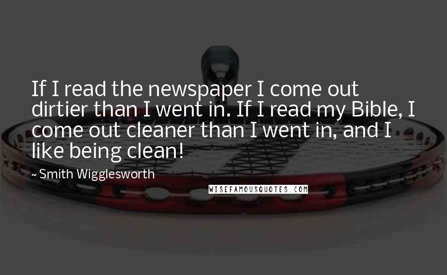 Smith Wigglesworth quotes: If I read the newspaper I come out dirtier than I went in. If I read my Bible, I come out cleaner than I went in, and I like being