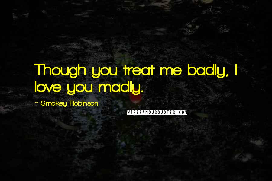 Smokey Robinson quotes: Though you treat me badly, I love you madly.