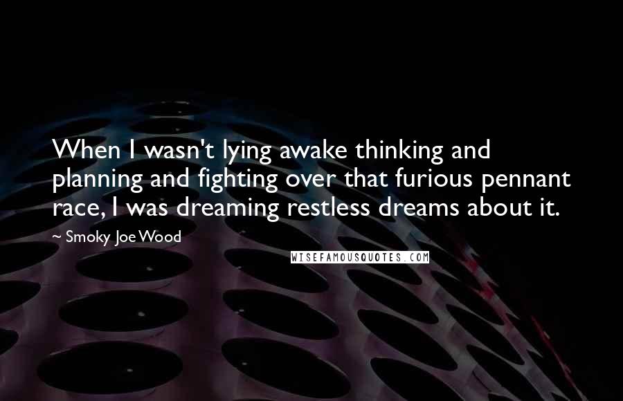 Smoky Joe Wood quotes: When I wasn't lying awake thinking and planning and fighting over that furious pennant race, I was dreaming restless dreams about it. Smoky Joe Wood quotes: When I wasn't lying awake thinking and planning and fighting over that furious pennant race, I was dreaming restless dreams about it.