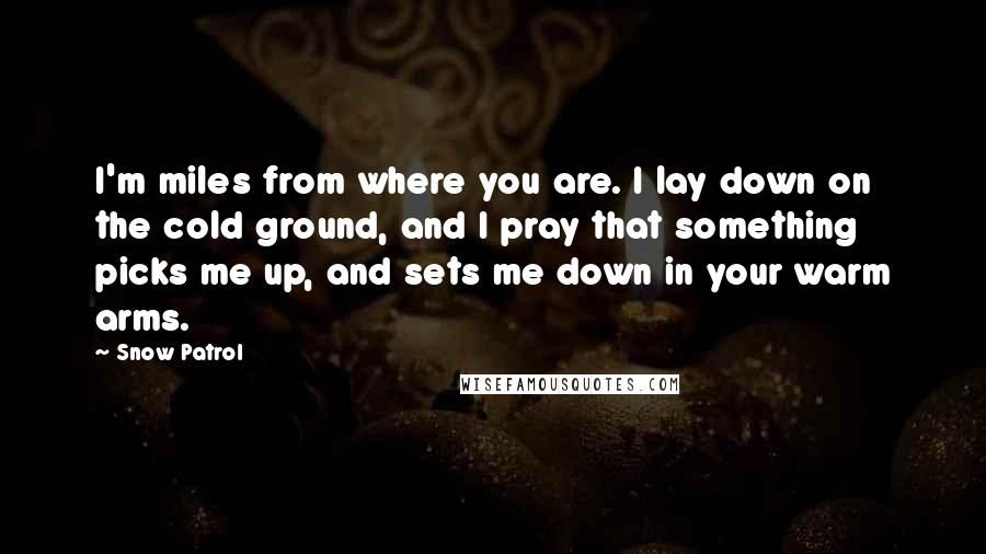 Snow Patrol quotes: I'm miles from where you are. I lay down on the cold ground, and I pray that something picks me up, and sets me down in your warm arms.