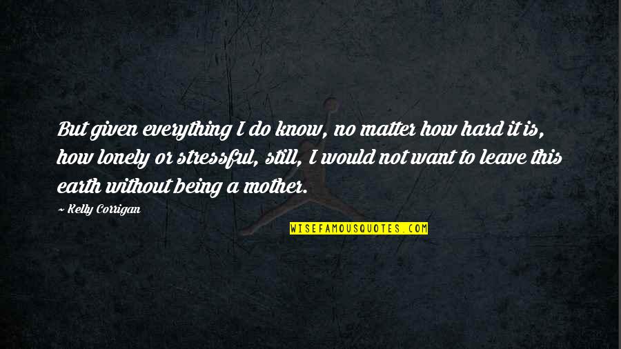 So Stressful Quotes By Kelly Corrigan: But given everything I do know, no matter