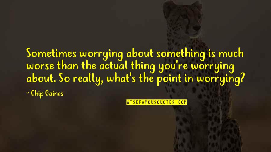 So What The Point Quotes By Chip Gaines: Sometimes worrying about something is much worse than