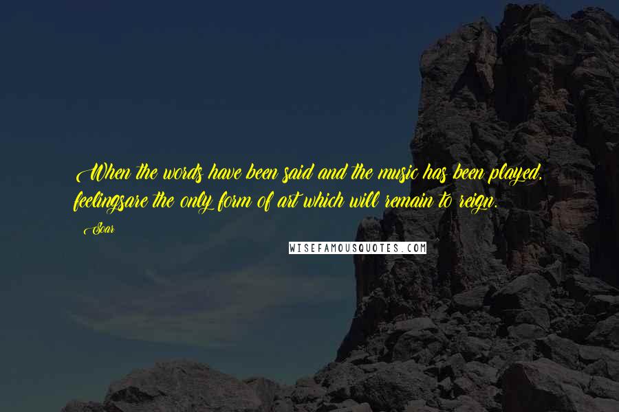 Soar quotes: When the words have been said and the music has been played, feelingsare the only form of art which will remain to reign.