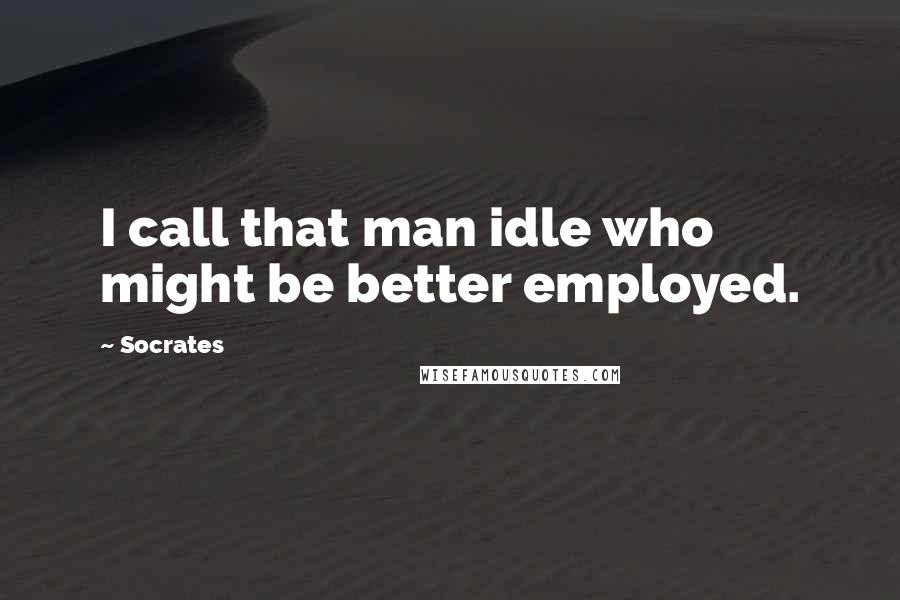 Socrates quotes: I call that man idle who might be better employed.