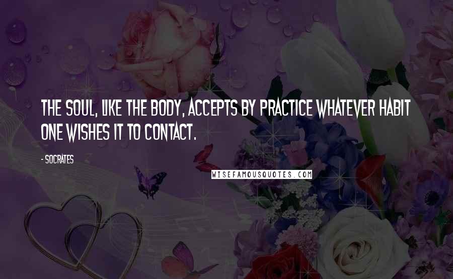 Socrates quotes: The soul, like the body, accepts by practice whatever habit one wishes it to contact.