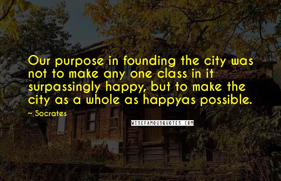 Socrates quotes: Our purpose in founding the city was not to make any one class in it surpassingly happy, but to make the city as a whole as happyas possible.