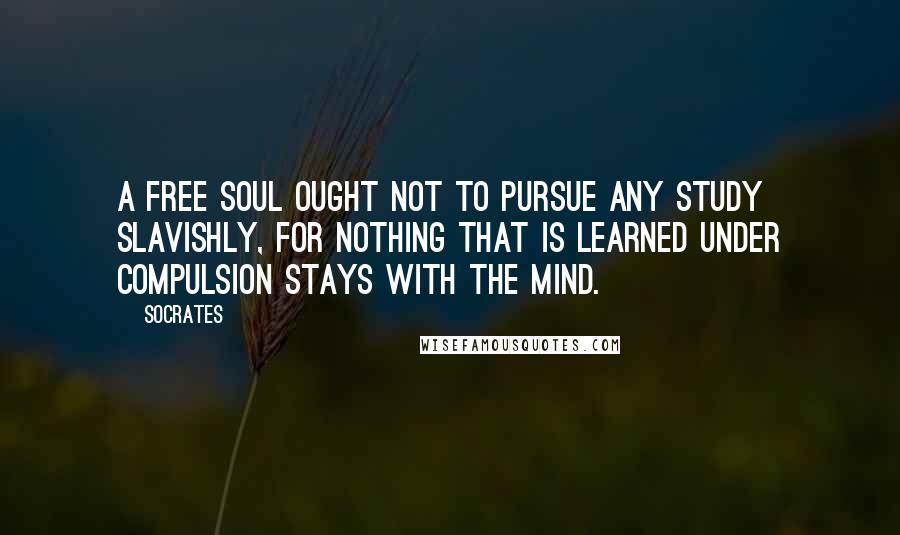 Socrates quotes: A free soul ought not to pursue any study slavishly, for nothing that is learned under compulsion stays with the mind.