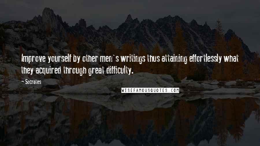 Socrates quotes: Improve yourself by other men's writings thus attaining effortlessly what they acquired through great difficulty.